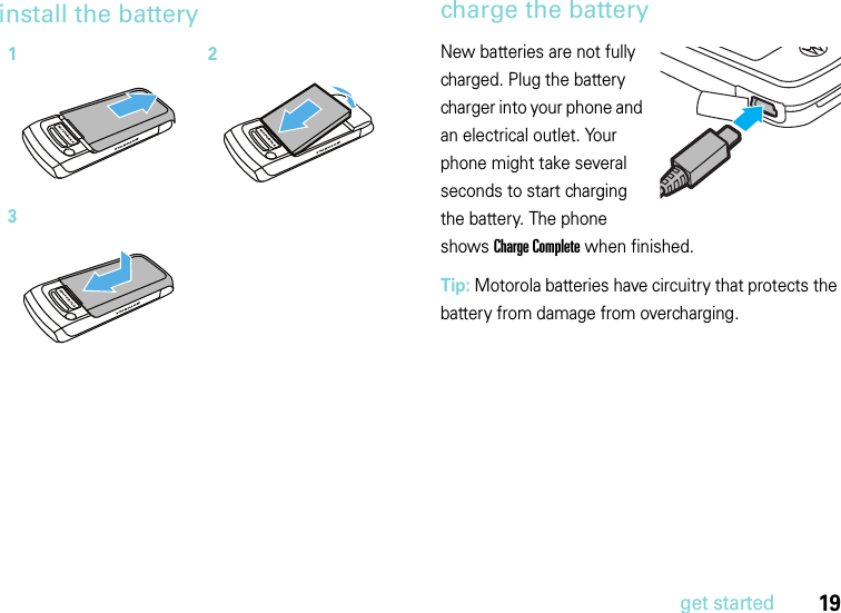 19get startedinstall the battery charge the batteryNew batteries are not fully charged. Plug the battery charger into your phone and an electrical outlet. Your phone might take several seconds to start charging the battery. The phone shows Charge Complete when finished.Tip: Motorola batteries have circuitry that protects the battery from damage from overcharging.123