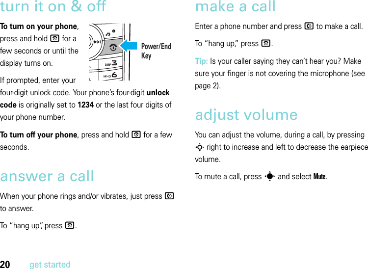 20get startedturn it on &amp; offTo turn on your phone, press and hold O for a few seconds or until the display turns on. If prompted, enter your four-digit unlock code. Your phone’s four-digit unlock code is originally set to 1234 or the last four digits of your phone number.To turn off your phone, press and hold O for a few seconds.answer a callWhen your phone rings and/or vibrates, just press N to answer.To “hang up”, press O.make a callEnter a phone number and press N to make a call.To “hang up,” press O.Tip: Is your caller saying they can’t hear you? Make sure your finger is not covering the microphone (see page 2).adjust volumeYou can adjust the volume, during a call, by pressing S right to increase and left to decrease the earpiece volume.To mute a call, press s and select Mute.Power/End Key