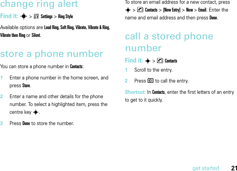 21get startedchange ring alertFind it: s &gt;wSettings &gt;Ring StyleAvailable options are Loud Ring, Soft Ring, Vibrate, Vibrate &amp; Ring, Vibrate then Ring or Silent.store a phone numberYou can store a phone number in Contacts:  1Enter a phone number in the home screen, and press Store.2Enter a name and other details for the phone number. To select a highlighted item, press the centre keys.3Press Done to store the number.To store an email address for a new contact, press s&gt;nContacts&gt;[New Entry] &gt;New &gt; Email. Enter the name and email address and then press Done.call a stored phone numberFind it: s &gt;nContacts  1Scroll to the entry.2Press N to call the entry.Shortcut: In Contacts, enter the first letters of an entry to get to it quickly. 