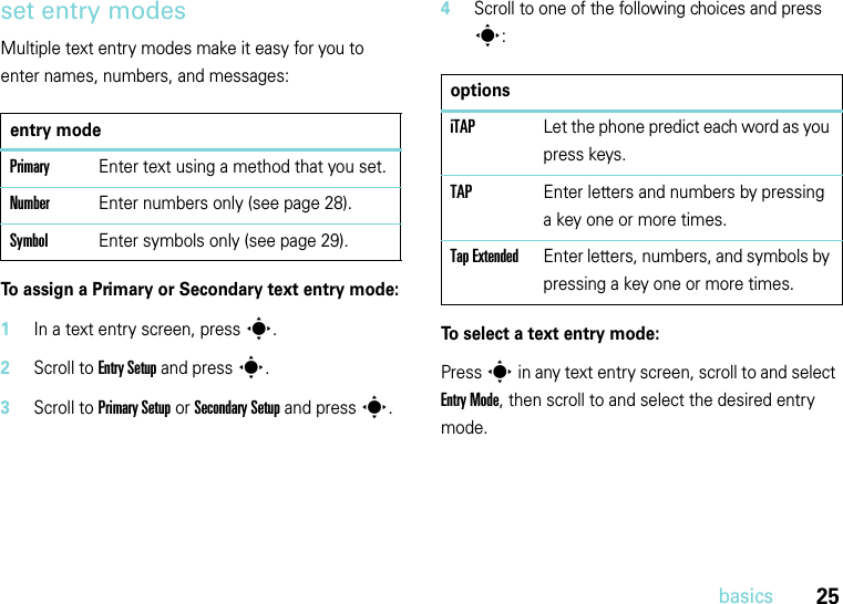 25basicsset entry modesMultiple text entry modes make it easy for you to enter names, numbers, and messages:To assign a Primary or Secondary text entry mode:  1In a text entry screen, press s.2Scroll to Entry Setup and press s.3Scroll to Primary Setup or Secondary Setup and press s.4Scroll to one of the following choices and press s:To select a text entry mode:Press s in any text entry screen, scroll to and select Entry Mode, then scroll to and select the desired entry mode.entry modePrimaryEnter text using a method that you set.NumberEnter numbers only (see page 28).SymbolEnter symbols only (see page 29).optionsiTAP Let the phone predict each word as you press keys.TAP Enter letters and numbers by pressing a key one or more times.Tap ExtendedEnter letters, numbers, and symbols by pressing a key one or more times.