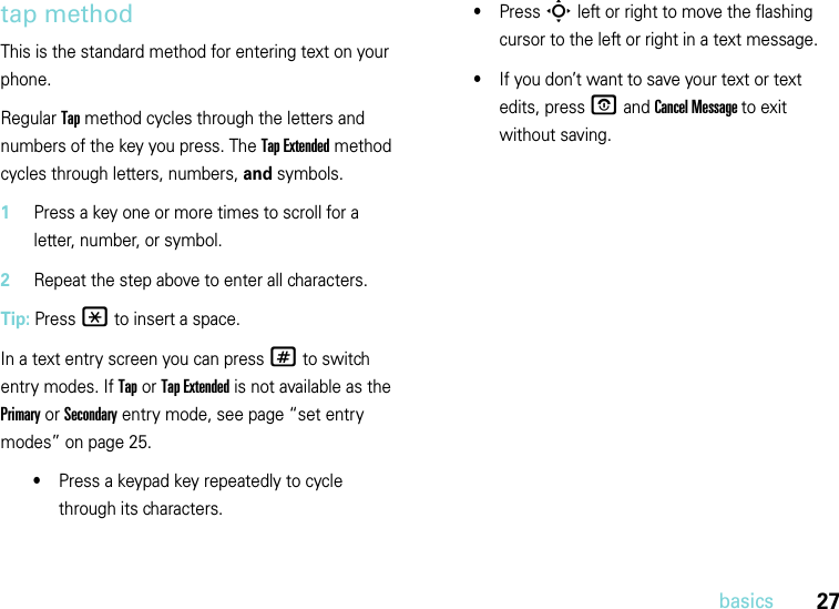 27basicstap methodThis is the standard method for entering text on your phone.Regular Tap method cycles through the letters and numbers of the key you press. The Tap Extended method cycles through letters, numbers, and symbols.  1Press a key one or more times to scroll for a letter, number, or symbol.2Repeat the step above to enter all characters.Tip: Press * to insert a space.In a text entry screen you can press # to switch entry modes. If Tap or Tap Extended is not available as the Primary or Secondary entry mode, see page “set entry modes” on page 25.•Press a keypad key repeatedly to cycle through its characters.•Press S left or right to move the flashing cursor to the left or right in a text message.•If you don’t want to save your text or text edits, press O and Cancel Message to exit without saving.