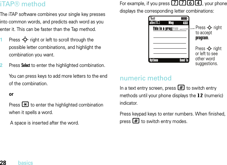 28basicsiTAP® methodThe iTAP software combines your single key presses into common words, and predicts each word as you enter it. This can be faster than the Tap method.  1Press S right or left to scroll through the possible letter combinations, and highlight the combination you want.2Press Select to enter the highlighted combination.You can press keys to add more letters to the end of the combination.orPress * to enter the highlighted combination when it spells a word. A space is inserted after the word.For example, if you press 7764, your phone displays the corresponding letter combinations:numeric methodIn a text entry screen, press # to switch entry methods until your phone displays the gm (numeric) indicator.Press keypad keys to enter numbers. When finished, press # to switch entry modes.6ì     433ÁÛ     MsgThis is a prog ramPress S rightto acceptprogram.Press S rightor left to see other word suggestions.Options Send To