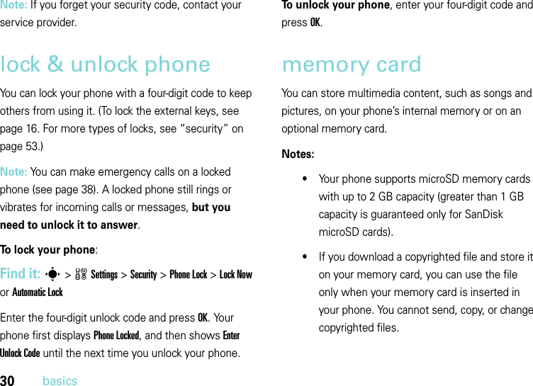 30basicsNote: If you forget your security code, contact your service provider.lock &amp; unlock phoneYou can lock your phone with a four-digit code to keep others from using it. (To lock the external keys, see page 16. For more types of locks, see “security” on page 53.)Note: You can make emergency calls on a locked phone (see page 38). A locked phone still rings or vibrates for incoming calls or messages, but you need to unlock it to answer.To lock your phone: Find it: s&gt;wSettings&gt;Security &gt;Phone Lock &gt;Lock Now or Automatic LockEnter the four-digit unlock code and pressOK. Your phone first displays Phone Locked, and then shows Enter Unlock Code until the next time you unlock your phone.To unlock your phone, enter your four-digit code and press OK.memory cardYou can store multimedia content, such as songs and pictures, on your phone’s internal memory or on an optional memory card.Notes:•Your phone supports microSD memory cards with up to 2 GB capacity (greater than 1 GB capacity is guaranteed only for SanDisk microSD cards). •If you download a copyrighted file and store it on your memory card, you can use the file only when your memory card is inserted in your phone. You cannot send, copy, or change copyrighted files.