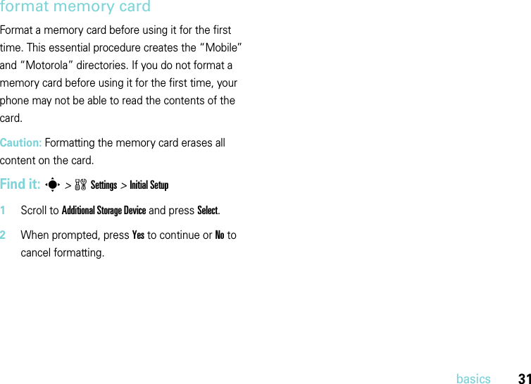 31basicsformat memory card Format a memory card before using it for the first time. This essential procedure creates the “Mobile” and “Motorola” directories. If you do not format a memory card before using it for the first time, your phone may not be able to read the contents of the card.Caution: Formatting the memory card erases all content on the card.Find it: s&gt;wSettings &gt;Initial Setup  1Scroll to Additional Storage Device and press Select.2When prompted, press Yes to continue or No to cancel formatting.