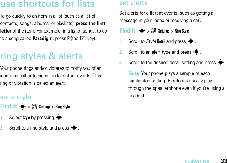 33customiseuse shortcuts for listsTo go quickly to an item in a list (such as a list of contacts, songs, albums, or playlists), press the first letter of the item. For example, in a list of songs, to go to a song called Paradigm, pressP (the 7 key).ring styles &amp; alertsYour phone rings and/or vibrates to notify you of an incoming call or to signal certain other events. This ring or vibration is called an alert.set a styleFind it: s&gt;wSettings &gt;Ring Style  1Select Style by pressings.2Scroll to a ring style and presss.set alertsSet alerts for different events, such as getting a message in your inbox or receiving a call.Find it: s&gt;wSettings &gt;Ring Style  1Scroll to StyleDetail and press s.2Scroll to an alert type and presss.3Scroll to the desired detail setting and press s.Note: Your phone plays a sample of each highlighted setting. Ringtones usually play through the speakerphone even if you’re using a headset.