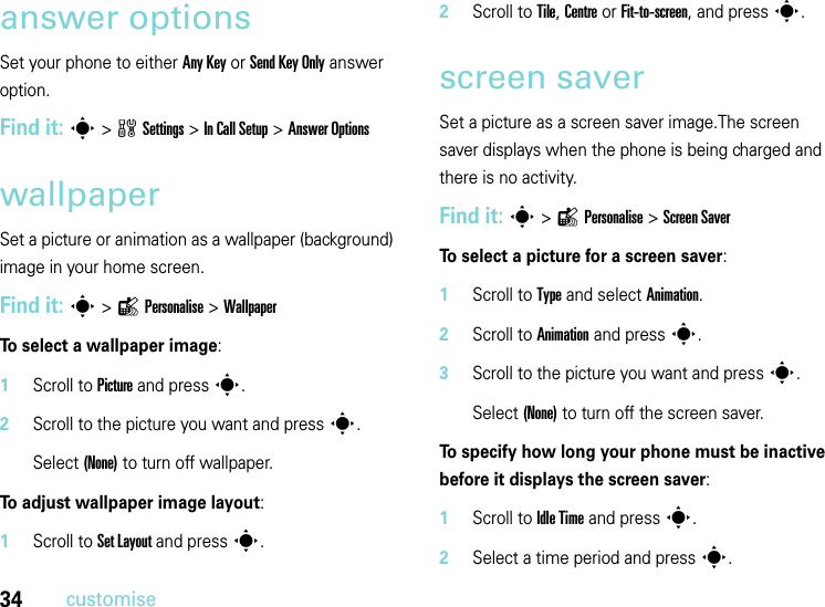 34customiseanswer optionsSet your phone to either Any Key or Send Key Only answer option.Find it: s&gt;wSettings &gt;In Call Setup &gt;Answer OptionswallpaperSet a picture or animation as a wallpaper (background) image in your home screen.Find it: s&gt;lPersonalise &gt;WallpaperTo select a wallpaper image:  1Scroll to Picture and presss.2Scroll to the picture you want and presss.Select (None) to turn off wallpaper.To adjust wallpaper image layout:  1Scroll to Set Layout and presss.2Scroll to Tile, Centre or Fit-to-screen, and presss.screen saverSet a picture as a screen saver image.The screen saver displays when the phone is being charged and there is no activity. Find it: s&gt;lPersonalise &gt;Screen SaverTo select a picture for a screen saver:  1Scroll to Type and select Animation.2Scroll to Animation and press s.3Scroll to the picture you want and presss.Select (None) to turn off the screen saver.To specify how long your phone must be inactive before it displays the screen saver:  1Scroll to Idle Time and press s.2Select a time period and press s.