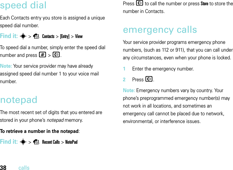 38callsspeed dialEach Contacts entry you store is assigned a unique speed dial number. Find it: s &gt;s Contacts &gt;[Entry] &gt; ViewTo speed dial a number, simply enter the speed dial number and press # &gt; N.Note: Your service provider may have already assigned speed dial number 1 to your voice mail number.notepadThe most recent set of digits that you entered are stored in your phone’s notepad memory. To retrieve a number in the notepad:Find it: s&gt;s Recent Calls &gt;NotePadPress N to call the number or press Store to store the number in Contacts.emergency callsYour service provider programs emergency phone numbers, (such as 112 or 911), that you can call under any circumstances, even when your phone is locked.  1Enter the emergency number.2Press N.Note: Emergency numbers vary by country. Your phone’s preprogrammed emergency number(s) may not work in all locations, and sometimes an emergency call cannot be placed due to network, environmental, or interference issues.