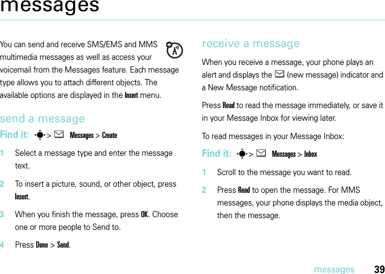 39messagesmessagesYou can send and receive SMS/EMS and MMS multimedia messages as well as access your voicemail from the Messages feature. Each message type allows you to attach different objects. The available options are displayed in the Insert menu.send a messageFind it:  s&gt;e Messages&gt; Create   1Select a message type and enter the message text.2To insert a picture, sound, or other object, press Insert.3When you finish the message, press OK. Choose one or more people to Send to.4Press Done &gt; Send.receive a messageWhen you receive a message, your phone plays an alert and displays the e (new message) indicator and a New Message notification.Press Read to read the message immediately, or save it in your Message Inbox for viewing later.To read messages in your Message Inbox:Find it:  s&gt;e Messages&gt; Inbox   1Scroll to the message you want to read.2Press Read to open the message. For MMS messages, your phone displays the media object, then the message.