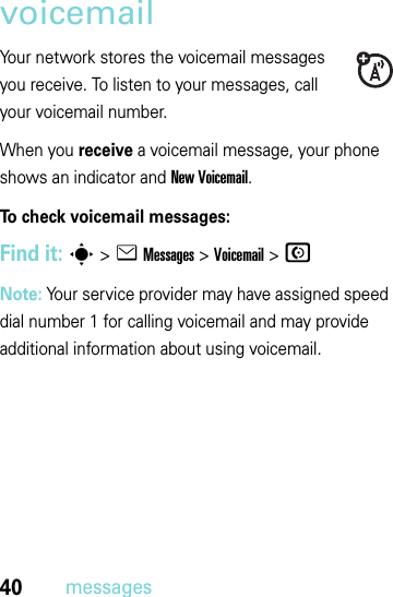 40messagesvoicemailYour network stores the voicemail messages you receive. To listen to your messages, call your voicemail number.When you receive a voicemail message, your phone shows an indicator and New Voicemail. To check voicemail messages:Find it: s &gt;eMessages &gt;Voicemail &gt;NNote: Your service provider may have assigned speed dial number 1 for calling voicemail and may provide additional information about using voicemail.