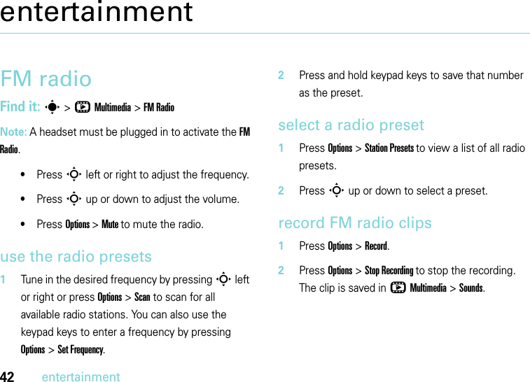 42entertainmententertainmentFM radioFind it: s &gt;hMultimedia &gt;FM Radio Note: A headset must be plugged in to activate the FM Radio.•Press S left or right to adjust the frequency.•Press S up or down to adjust the volume.•Press Options &gt;Mute to mute the radio.use the radio presets  1Tune in the desired frequency by pressing S left or right or press Options &gt; Scan to scan for all available radio stations. You can also use the keypad keys to enter a frequency by pressing Options &gt; Set Frequency.2Press and hold keypad keys to save that number as the preset.select a radio preset  1Press Options &gt; Station Presets to view a list of all radio presets.2Press S up or down to select a preset.record FM radio clips  1Press Options &gt; Record.2Press Options &gt; Stop Recording to stop the recording. The clip is saved in hMultimedia &gt;Sounds.