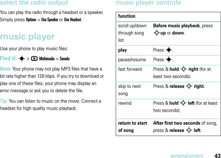 43entertainmentselect the radio outputYou can play the radio through a headset or a speaker. Simply press Options &gt; Use Speaker or Use Headset.music playerUse your phone to play music files:Find it: s &gt;hMultimedia &gt;SoundsNote: Your phone may not play MP3 files that have a bit rate higher than 128 kbps. If you try to download or play one of these files, your phone may display an error message or ask you to delete the file.Tip: You can listen to music on the move. Connect a headset for high quality music playback.music player controlsfunctionscroll up/down through song listBefore music playback, press Sup or down.playPress s.pause/resume Press s. fast forward Press &amp; hold S right (for at least two seconds).skip to next songPress &amp; release S right.rewind Press &amp; hold S left (for at least two seconds).return to start of songAfter first two seconds of song, press &amp; release S left. 