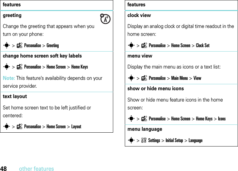 48other featuresgreeting Change the greeting that appears when you turn on your phone:s &gt;lPersonalise &gt;Greetingchange home screen soft key labelss &gt;lPersonalise &gt;Home Screen &gt;Home Keys Note: This feature’s availability depends on your service provider.text layoutSet home screen text to be left justified or centered:s &gt;lPersonalise &gt;Home Screen &gt;Layoutfeaturesclock viewDisplay an analog clock or digital time readout in the home screen:s &gt;lPersonalise &gt; Home Screen &gt;Clock Setmenu view Display the main menu as icons or a text list:s &gt;lPersonalise &gt;Main Menu &gt;Viewshow or hide menu iconsShow or hide menu feature icons in the home screen:s &gt;lPersonalise &gt;Home Screen &gt;Home Keys &gt;Iconsmenu languages &gt;wSettings &gt;InitialSetup &gt;Languagefeatures