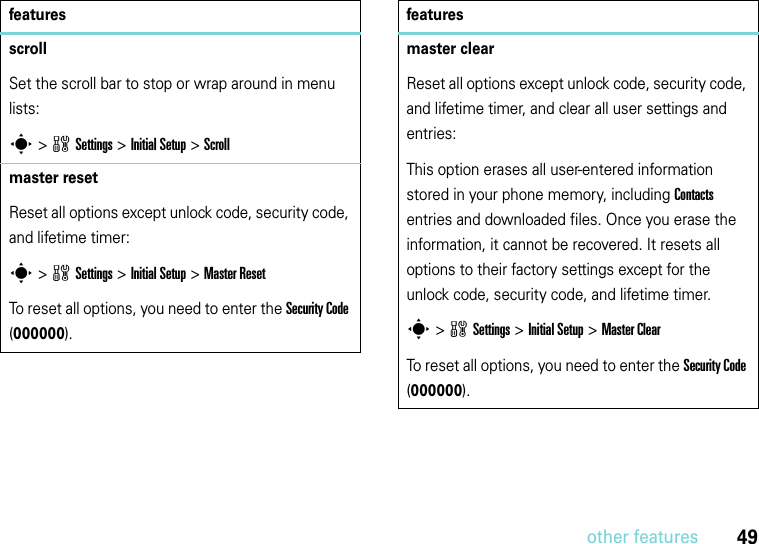 49other featuresscrollSet the scroll bar to stop or wrap around in menu lists:s&gt;wSettings &gt;InitialSetup &gt;Scrollmaster resetReset all options except unlock code, security code, and lifetime timer:s &gt;wSettings &gt;InitialSetup &gt;Master ResetTo reset all options, you need to enter the Security Code (000000).featuresmaster clearReset all options except unlock code, security code, and lifetime timer, and clear all user settings and entries:This option erases all user-entered information stored in your phone memory, including Contacts entries and downloaded files. Once you erase the information, it cannot be recovered. It resets all options to their factory settings except for the unlock code, security code, and lifetime timer.s &gt;wSettings &gt;Initial Setup &gt;Master ClearTo reset all options, you need to enter the Security Code (000000).features