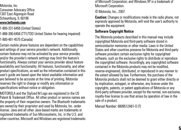 5 Motorola, Inc.Consumer Advocacy Office1307 East Algonquin RoadSchaumburg, IL 60196www.hellomoto.com1-800-331-6456 (United States)1-888-390-6456 (TTY/TDD United States for hearing impaired)1-800-461-4575 (Canada)Certain mobile phone features are dependent on the capabilities and settings of your service provider’s network. Additionally, certain features may not be activated by your service provider, and/or the provider’s network settings may limit the feature’s functionality. Always contact your service provider about feature availability and functionality. All features, functionality, and other product specifications, as well as the information contained in this user’s guide are based upon the latest available information and are believed to be accurate at the time of printing. Motorola reserves the right to change or modify any information or specifications without notice or obligation.MOTOROLA and the Stylized M Logo are registered in the US Patent &amp; Trademark Office. All other product or service names are the property of their respective owners. The Bluetooth trademarks are owned by their proprietor and used by Motorola, Inc. under license. Java and all other Java-based marks are trademarks or registered trademarks of Sun Microsystems, Inc. in the U.S. and other countries. Microsoft and Windows are registered trademarks of Microsoft Corporation; and Windows XP is a trademark of Microsoft Corporation. © Motorola, Inc., 2007.Caution: Changes or modifications made in the radio phone, not expressly approved by Motorola, will void the user’s authority to operate the equipment.Software Copyright Notice The Motorola products described in this manual may include copyrighted Motorola and third-party software stored in semiconductor memories or other media. Laws in the United States and other countries preserve for Motorola and third-party software providers certain exclusive rights for copyrighted software, such as the exclusive rights to distribute or reproduce the copyrighted software. Accordingly, any copyrighted software contained in the Motorola products may not be modified, reverse-engineered, distributed, or reproduced in any manner to the extent allowed by law. Furthermore, the purchase of the Motorola products shall not be deemed to grant either directly or by implication, estoppel, or otherwise, any license under the copyrights, patents, or patent applications of Motorola or any third-party software provider, except for the normal, non-exclusive, royalty-free license to use that arises by operation of law in the sale of a product.Manual Number: 6809512A61-O (?)