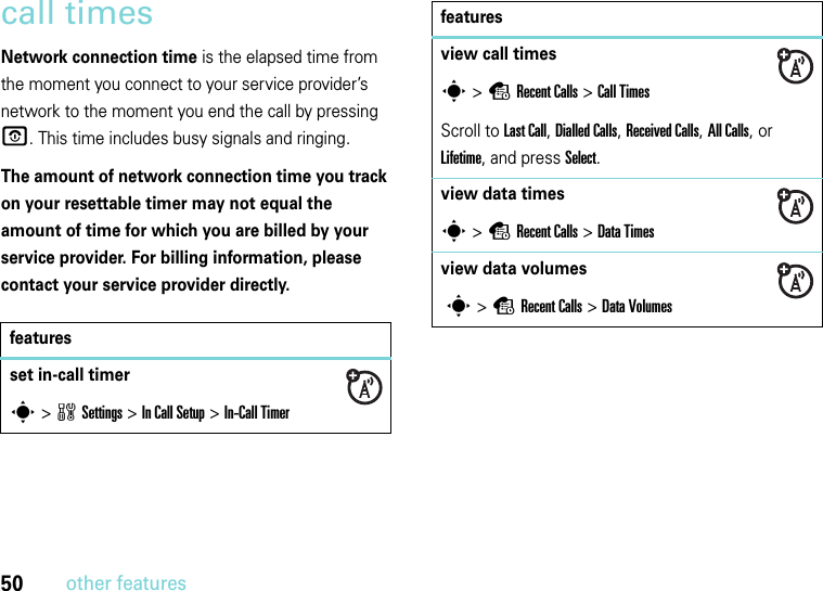 50other featurescall timesNetwork connection time is the elapsed time from the moment you connect to your service provider’s network to the moment you end the call by pressing O. This time includes busy signals and ringing.The amount of network connection time you track on your resettable timer may not equal the amount of time for which you are billed by your service provider. For billing information, please contact your service provider directly.featuresset in-call timers&gt;wSettings &gt;In Call Setup &gt;In-Call Timerview call timess &gt;sRecent Calls &gt;Call TimesScroll to Last Call, Dialled Calls, Received Calls, All Calls, or Lifetime, and press Select.view data timess &gt;sRecent Calls &gt;DataTimesview data volumes s &gt;sRecent Calls &gt;DataVolumesfeatures