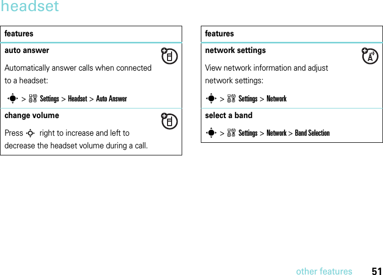 51other featuresheadsetfeaturesauto answerAutomatically answer calls when connected to a headset: s&gt;wSettings &gt;Headset &gt;Auto Answerchange volumePress S right to increase and left to decrease the headset volume during a call.featuresnetwork settings View network information and adjust network settings:s &gt;wSettings &gt;Network select a bands &gt;wSettings &gt;Network &gt;Band Selection