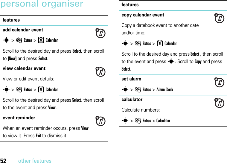 52other featurespersonal organiserfeaturesadd calendar events &gt; ÉExtras &gt;8CalendarScroll to the desired day and press Select, then scroll to [New] and press Select.view calendar event View or edit event details:s &gt; ÉExtras &gt;8CalendarScroll to the desired day and press Select, then scroll to the event and press View.event reminderWhen an event reminder occurs, press View to view it. Press Exit to dismiss it.copy calendar eventCopy a datebook event to another date and/or time:s &gt; ÉExtras &gt; 8CalendarScroll to the desired day and press Select , then scroll to the event and press s. Scroll to Copy and press Select.set alarms &gt;ÉExtras &gt;Alarm Clockcalculator Calculate numbers:s &gt;ÉExtras &gt;Calculatorfeatures