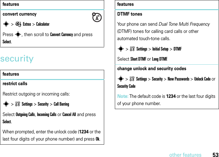 53other featuressecurityconvert currencys &gt;ÉExtras &gt;Calculator Press s, then scroll to Convert Currency and press Select. featuresrestrict callsRestrict outgoing or incoming calls:s &gt;wSettings &gt;Security &gt;Call BarringSelect Outgoing Calls, Incoming Calls or Cancel All and press Select. When prompted, enter the unlock code (1234 or the last four digits of your phone number) and press Ok. featuresDTMF tonesYour phone can send Dual Tone Multi Frequency (DTMF) tones for calling card calls or other automated touch-tone calls.s &gt;wSettings &gt;Initial Setup &gt;DTMFSelect Short DTMF or Long DTMF.change unlock and security codess &gt;wSettings &gt;Security &gt;New Passwords &gt;Unlock Code or Security CodeNote: The default code is 1234 or the last four digits of your phone number.features