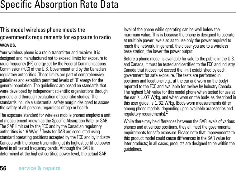 56service &amp; repairsSpecific Absorption Rate DataSAR DataThis model wireless phone meets the government’s requirements for exposure to radio waves.Your wireless phone is a radio transmitter and receiver. It is designed and manufactured not to exceed limits for exposure to radio frequency (RF) energy set by the Federal Communications Commission (FCC) of the U.S. Government and by the Canadian regulatory authorities. These limits are part of comprehensive guidelines and establish permitted levels of RF energy for the general population. The guidelines are based on standards that were developed by independent scientific organizations through periodic and thorough evaluation of scientific studies. The standards include a substantial safety margin designed to assure the safety of all persons, regardless of age or health.The exposure standard for wireless mobile phones employs a unit of measurement known as the Specific Absorption Rate, or SAR. The SAR limit set by the FCC and by the Canadian regulatory authorities is 1.6 W/kg.1 Tests for SAR are conducted using standard operating positions accepted by the FCC and by Industry Canada with the phone transmitting at its highest certified power level in all tested frequency bands. Although the SAR is determined at the highest certified power level, the actual SAR level of the phone while operating can be well below the maximum value. This is because the phone is designed to operate at multiple power levels so as to use only the power required to reach the network. In general, the closer you are to a wireless base station, the lower the power output.Before a phone model is available for sale to the public in the U.S. and Canada, it must be tested and certified to the FCC and Industry Canada that it does not exceed the limit established by each government for safe exposure. The tests are performed in positions and locations (e.g., at the ear and worn on the body) reported to the FCC and available for review by Industry Canada. The highest SAR value for this model phone when tested for use at the ear is 1.07 W/kg, and when worn on the body, as described in this user guide, is 1.32 W/kg. (Body-worn measurements differ among phone models, depending upon available accessories and regulatory requirements).2While there may be differences between the SAR levels of various phones and at various positions, they all meet the governmental requirements for safe exposure. Please note that improvements to this product model could cause differences in the SAR value for later products; in all cases, products are designed to be within the guidelines.