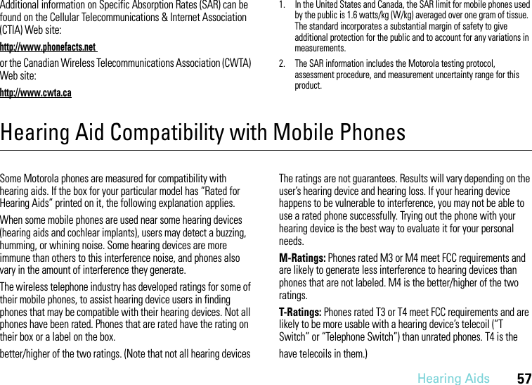 Hearing Aids57Additional information on Specific Absorption Rates (SAR) can be found on the Cellular Telecommunications &amp; Internet Association (CTIA) Web site:http://www.phonefacts.net or the Canadian Wireless Telecommunications Association (CWTA) Web site:http://www.cwta.ca1. In the United States and Canada, the SAR limit for mobile phones used by the public is 1.6 watts/kg (W/kg) averaged over one gram of tissue. The standard incorporates a substantial margin of safety to give additional protection for the public and to account for any variations in measurements.2. The SAR information includes the Motorola testing protocol, assessment procedure, and measurement uncertainty range for this product.Hearing Aid Compatibility with Mobile PhonesHearing AidsSome Motorola phones are measured for compatibility with hearing aids. If the box for your particular model has “Rated for Hearing Aids” printed on it, the following explanation applies.When some mobile phones are used near some hearing devices (hearing aids and cochlear implants), users may detect a buzzing, humming, or whining noise. Some hearing devices are more immune than others to this interference noise, and phones also vary in the amount of interference they generate.The wireless telephone industry has developed ratings for some of their mobile phones, to assist hearing device users in finding phones that may be compatible with their hearing devices. Not all phones have been rated. Phones that are rated have the rating on their box or a label on the box.The ratings are not guarantees. Results will vary depending on the user’s hearing device and hearing loss. If your hearing device happens to be vulnerable to interference, you may not be able to use a rated phone successfully. Trying out the phone with your hearing device is the best way to evaluate it for your personal needs.M-Ratings: Phones rated M3 or M4 meet FCC requirements and are likely to generate less interference to hearing devices than phones that are not labeled. M4 is the better/higher of the two ratings.T-Ratings: Phones rated T3 or T4 meet FCC requirements and are likely to be more usable with a hearing device’s telecoil (“T Switch” or “Telephone Switch”) than unrated phones. T4 is the better/higher of the two ratings. (Note that not all hearing devices  have telecoils in them.)