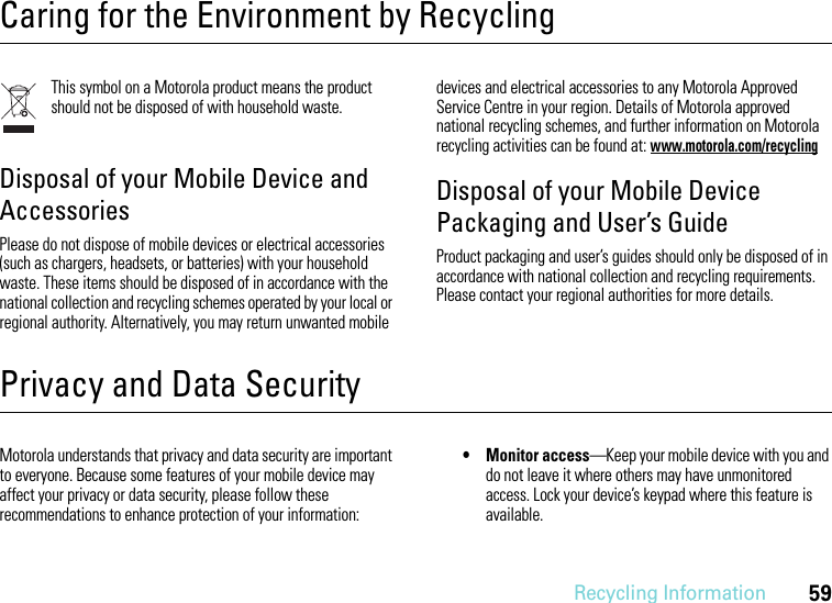 Recycling Information59Caring for the Environment by RecyclingRecycling InformationThis symbol on a Motorola product means the product should not be disposed of with household waste.Disposal of your Mobile Device and AccessoriesPlease do not dispose of mobile devices or electrical accessories (such as chargers, headsets, or batteries) with your household waste. These items should be disposed of in accordance with the national collection and recycling schemes operated by your local or regional authority. Alternatively, you may return unwanted mobile devices and electrical accessories to any Motorola Approved Service Centre in your region. Details of Motorola approved national recycling schemes, and further information on Motorola recycling activities can be found at: www.motorola.com/recyclingDisposal of your Mobile Device Packaging and User’s GuideProduct packaging and user’s guides should only be disposed of in accordance with national collection and recycling requirements. Please contact your regional authorities for more details.Privacy and Data SecurityPrivacy and Data SecurityMotorola understands that privacy and data security are important to everyone. Because some features of your mobile device may affect your privacy or data security, please follow these recommendations to enhance protection of your information:• Monitor access—Keep your mobile device with you and do not leave it where others may have unmonitored access. Lock your device’s keypad where this feature is available.