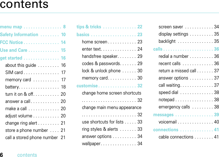 6contentscontentsmenu map . . . . . . . . . . . . . . . .  8Safety Information  . . . . . . . .  10FCC Notice . . . . . . . . . . . . . . .  14Use and Care . . . . . . . . . . . . .  15get started . . . . . . . . . . . . . . .  16about this guide  . . . . . . . . .  16SIM card . . . . . . . . . . . . . . .  17memory card  . . . . . . . . . . .  17battery. . . . . . . . . . . . . . . . .  18turn it on &amp; off. . . . . . . . . . .  20answer a call . . . . . . . . . . . .  20make a call  . . . . . . . . . . . . .  20adjust volume . . . . . . . . . . .  20change ring alert . . . . . . . . .  21store a phone number  . . . .  21call a stored phone number  21tips &amp; tricks  . . . . . . . . . . . . . .  22basics  . . . . . . . . . . . . . . . . . . .  23home screen . . . . . . . . . . . .  23enter text. . . . . . . . . . . . . . .  24handsfree speaker. . . . . . . .  29codes &amp; passwords. . . . . . .  29lock &amp; unlock phone  . . . . . .  30memory card. . . . . . . . . . . .  30customise . . . . . . . . . . . . . . . .  32change home screen shortcuts . . . . . . . . . . . . . . . . . . . . . . .  32change main menu appearance . . . . . . . . . . . . . . . . . . . . . . .  32use shortcuts for lists . . . . .  33ring styles &amp; alerts  . . . . . . .  33answer options . . . . . . . . . .  34wallpaper. . . . . . . . . . . . . . .  34screen saver  . . . . . . . . . . . . 34display settings  . . . . . . . . . . 35backlight  . . . . . . . . . . . . . . . 35calls . . . . . . . . . . . . . . . . . . . . . 36redial a number . . . . . . . . . . 36recent calls  . . . . . . . . . . . . . 36return a missed call . . . . . . . 37answer options . . . . . . . . . . 37call waiting. . . . . . . . . . . . . . 37speed dial  . . . . . . . . . . . . . . 38notepad . . . . . . . . . . . . . . . . 38emergency calls  . . . . . . . . . 38messages  . . . . . . . . . . . . . . . . 39voicemail . . . . . . . . . . . . . . . 40connections  . . . . . . . . . . . . . . 41cable connections . . . . . . . . 41