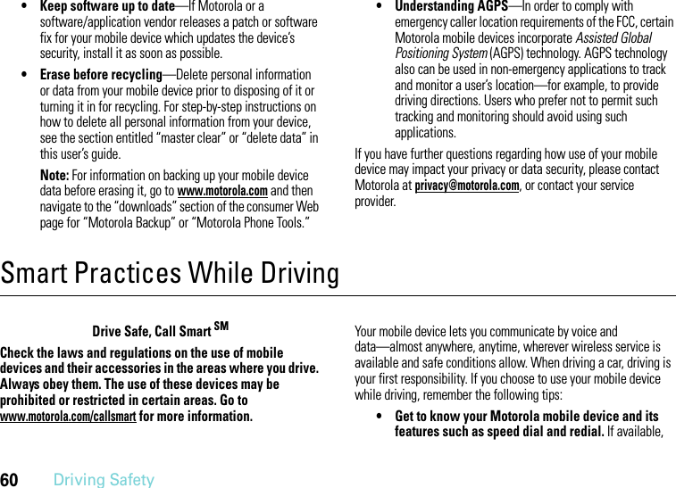 60Driving Safety• Keep software up to date—If Motorola or a software/application vendor releases a patch or software fix for your mobile device which updates the device’s security, install it as soon as possible.• Erase before recycling—Delete personal information or data from your mobile device prior to disposing of it or turning it in for recycling. For step-by-step instructions on how to delete all personal information from your device, see the section entitled “master clear” or “delete data” in this user’s guide.Note: For information on backing up your mobile device data before erasing it, go to www.motorola.com and then navigate to the “downloads” section of the consumer Web page for “Motorola Backup” or “Motorola Phone Tools.”• Understanding AGPS—In order to comply with emergency caller location requirements of the FCC, certain Motorola mobile devices incorporate Assisted Global Positioning System (AGPS) technology. AGPS technology also can be used in non-emergency applications to track and monitor a user’s location—for example, to provide driving directions. Users who prefer not to permit such tracking and monitoring should avoid using such applications.If you have further questions regarding how use of your mobile device may impact your privacy or data security, please contact Motorola at privacy@motorola.com, or contact your service provider.Smart Practices While DrivingDriving SafetyDrive Safe, Call Smart SMCheck the laws and regulations on the use of mobile devices and their accessories in the areas where you drive. Always obey them. The use of these devices may be prohibited or restricted in certain areas. Go to www.motorola.com/callsmart for more information.Your mobile device lets you communicate by voice and data—almost anywhere, anytime, wherever wireless service is available and safe conditions allow. When driving a car, driving is your first responsibility. If you choose to use your mobile device while driving, remember the following tips:• Get to know your Motorola mobile device and its features such as speed dial and redial. If available, 