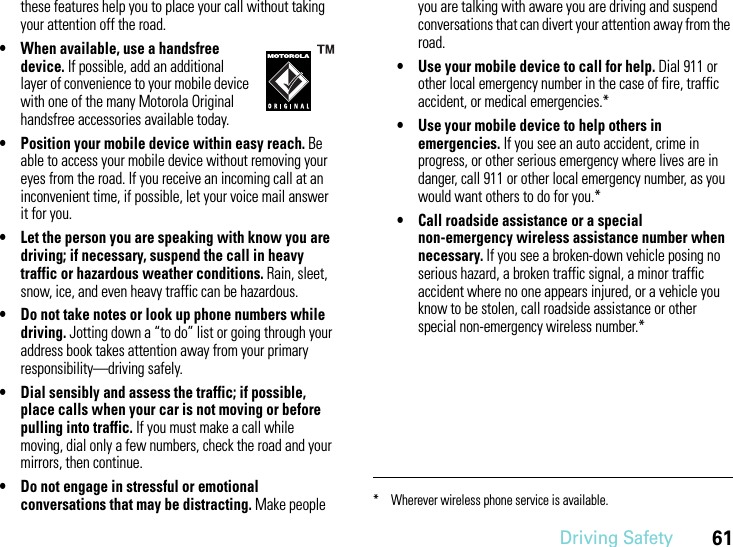 Driving Safety61these features help you to place your call without taking your attention off the road.• When available, use a handsfree device. If possible, add an additional layer of convenience to your mobile device with one of the many Motorola Original handsfree accessories available today.• Position your mobile device within easy reach. Be able to access your mobile device without removing your eyes from the road. If you receive an incoming call at an inconvenient time, if possible, let your voice mail answer it for you.• Let the person you are speaking with know you are driving; if necessary, suspend the call in heavy traffic or hazardous weather conditions. Rain, sleet, snow, ice, and even heavy traffic can be hazardous.• Do not take notes or look up phone numbers while driving. Jotting down a “to do” list or going through your address book takes attention away from your primary responsibility—driving safely.• Dial sensibly and assess the traffic; if possible, place calls when your car is not moving or before pulling into traffic. If you must make a call while moving, dial only a few numbers, check the road and your mirrors, then continue.• Do not engage in stressful or emotional conversations that may be distracting. Make people you are talking with aware you are driving and suspend conversations that can divert your attention away from the road.• Use your mobile device to call for help. Dial 911 or other local emergency number in the case of fire, traffic accident, or medical emergencies.*• Use your mobile device to help others in emergencies. If you see an auto accident, crime in progress, or other serious emergency where lives are in danger, call 911 or other local emergency number, as you would want others to do for you.*• Call roadside assistance or a special non-emergency wireless assistance number when necessary. If you see a broken-down vehicle posing no serious hazard, a broken traffic signal, a minor traffic accident where no one appears injured, or a vehicle you know to be stolen, call roadside assistance or other special non-emergency wireless number.** Wherever wireless phone service is available.