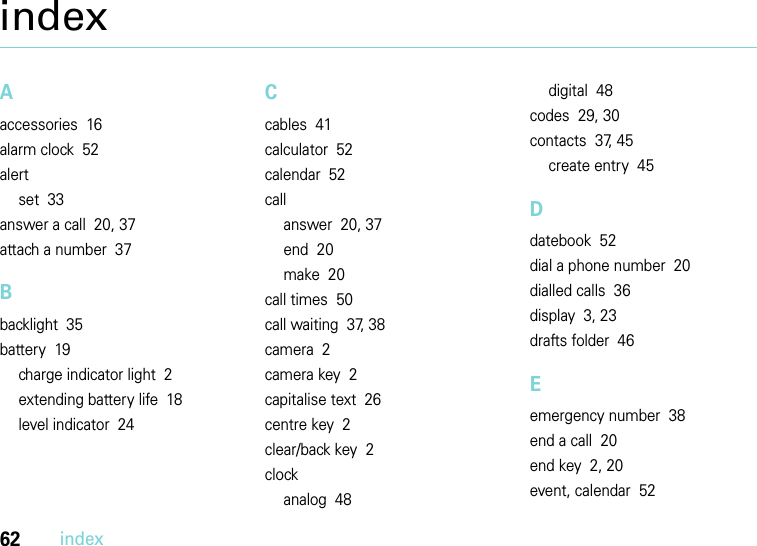 62indexindexAaccessories  16alarm clock  52alertset  33answer a call  20, 37attach a number  37Bbacklight  35battery  19charge indicator light  2extending battery life  18level indicator  24Ccables  41calculator  52calendar  52callanswer  20, 37end  20make  20call times  50call waiting  37, 38camera  2camera key  2capitalise text  26centre key  2clear/back key  2clockanalog  48digital  48codes  29, 30contacts  37, 45create entry  45Ddatebook  52dial a phone number  20dialled calls  36display  3, 23drafts folder  46Eemergency number  38end a call  20end key  2, 20event, calendar  52