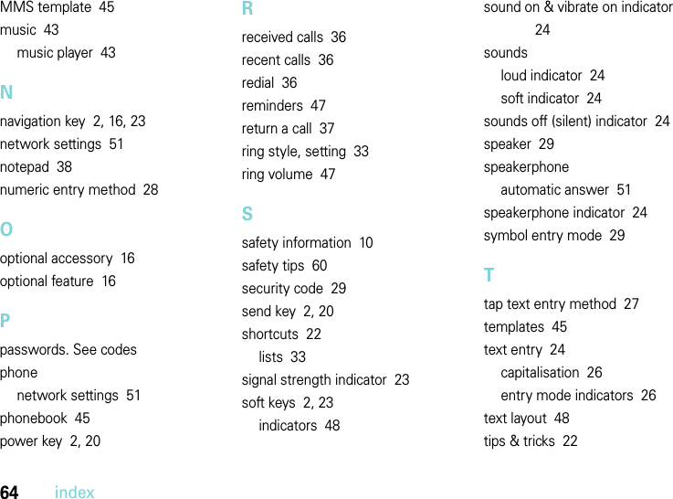 64indexMMS template  45music  43music player  43Nnavigation key  2, 16, 23network settings  51notepad  38numeric entry method  28Ooptional accessory  16optional feature  16Ppasswords. See codesphonenetwork settings  51phonebook  45power key  2, 20Rreceived calls  36recent calls  36redial  36reminders  47return a call  37ring style, setting  33ring volume  47Ssafety information  10safety tips  60security code  29send key  2, 20shortcuts  22lists  33signal strength indicator  23soft keys  2, 23indicators  48sound on &amp; vibrate on indicator  24soundsloud indicator  24soft indicator  24sounds off (silent) indicator  24speaker  29speakerphoneautomatic answer  51speakerphone indicator  24symbol entry mode  29Ttap text entry method  27templates  45text entry  24capitalisation  26entry mode indicators  26text layout  48tips &amp; tricks  22