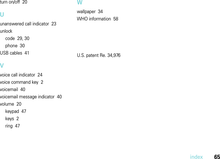 index65turn on/off  20Uunanswered call indicator  23unlockcode  29, 30phone  30USB cables  41Vvoice call indicator  24voice command key  2voicemail  40voicemail message indicator  40volume  20keypad  47keys  2ring  47Wwallpaper  34WHO information  58U.S. patent Re. 34,976