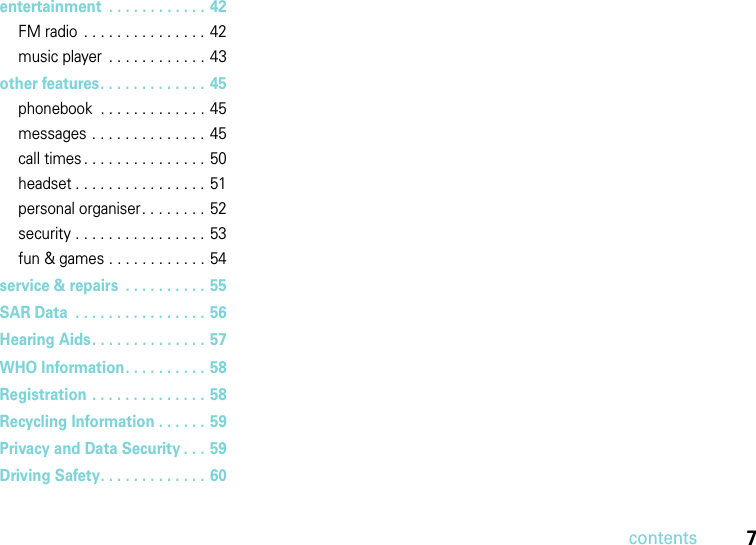 contents7entertainment  . . . . . . . . . . . . 42FM radio  . . . . . . . . . . . . . . . 42music player  . . . . . . . . . . . . 43other features. . . . . . . . . . . . . 45phonebook  . . . . . . . . . . . . . 45messages . . . . . . . . . . . . . . 45call times . . . . . . . . . . . . . . . 50headset . . . . . . . . . . . . . . . . 51personal organiser. . . . . . . .  52security . . . . . . . . . . . . . . . . 53fun &amp; games . . . . . . . . . . . . 54service &amp; repairs  . . . . . . . . . . 55SAR Data  . . . . . . . . . . . . . . . .  56Hearing Aids. . . . . . . . . . . . . . 57WHO Information. . . . . . . . . .  58Registration . . . . . . . . . . . . . .  58Recycling Information . . . . . .  59Privacy and Data Security . . . 59Driving Safety. . . . . . . . . . . . .  60