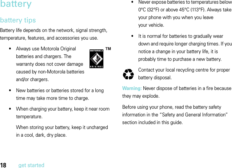 18get startedbatterybattery tipsBattery life depends on the network, signal strength, temperature, features, and accessories you use.•Always use Motorola Original batteries and chargers. The warranty does not cover damage caused by non-Motorola batteries and/or chargers.•New batteries or batteries stored for a long time may take more time to charge.•When charging your battery, keep it near room temperature.When storing your battery, keep it uncharged in a cool, dark, dry place.•Never expose batteries to temperatures below 0°C (32°F) or above 45°C (113°F). Always take your phone with you when you leave your vehicle.•It is normal for batteries to gradually wear down and require longer charging times. If you notice a change in your battery life, it is probably time to purchase a new battery.Contact your local recycling centre for proper battery disposal.Warning: Never dispose of batteries in a fire because they may explode. Before using your phone, read the battery safety information in the “Safety and General Information” section included in this guide.032375o