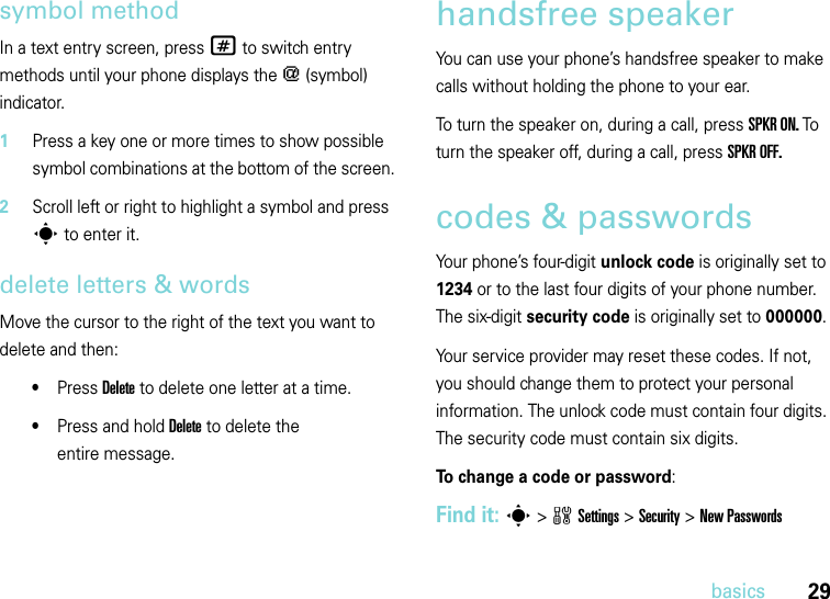 29basicssymbol methodIn a text entry screen, press # to switch entry methods until your phone displays the [ (symbol) indicator.  1Press a key one or more times to show possible symbol combinations at the bottom of the screen.2Scroll left or right to highlight a symbol and press s to enter it.delete letters &amp; wordsMove the cursor to the right of the text you want to delete and then:•Press Delete to delete one letter at a time.•Press and hold Delete to delete the entire message.handsfree speakerYou can use your phone’s handsfree speaker to make calls without holding the phone to your ear. To turn the speaker on, during a call, press SPKR ON. To turn the speaker off, during a call, press SPKR OFF. codes &amp; passwordsYour phone’s four-digit unlock code is originally set to 1234 or to the last four digits of your phone number. The six-digit security code is originally set to 000000. Your service provider may reset these codes. If not, you should change them to protect your personal information. The unlock code must contain four digits. The security code must contain six digits.To change a code or password:Find it: s &gt;wSettings &gt;Security &gt;New Passwords