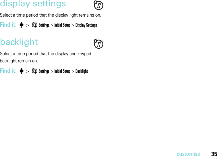 35customisedisplay settingsSelect a time period that the display light remains on.Find it: s &gt; wSettings &gt; InitialSetup &gt;Display SettingsbacklightSelect a time period that the display and keypad backlight remain on.Find it: s &gt; wSettings &gt; InitialSetup &gt;Backlight