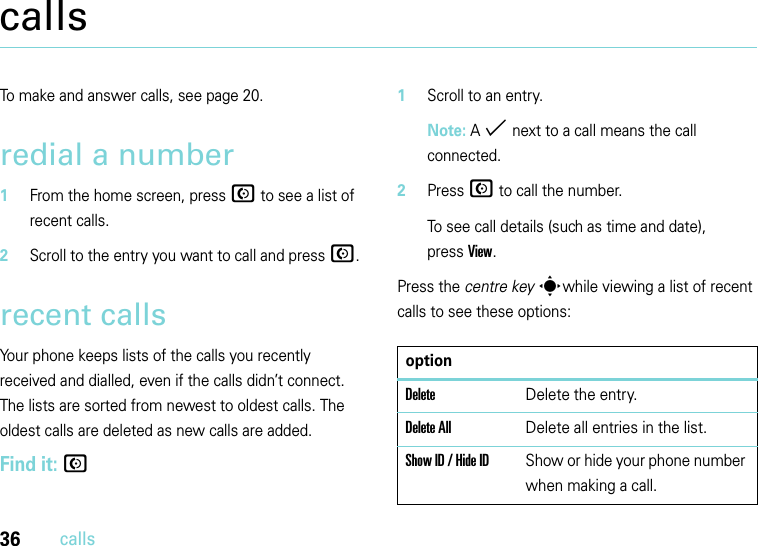 36callscallsTo make and answer calls, see page 20.redial a number  1From the home screen, press N to see a list of recent calls.2Scroll to the entry you want to call and press N.recent callsYour phone keeps lists of the calls you recently received and dialled, even if the calls didn’t connect. The lists are sorted from newest to oldest calls. The oldest calls are deleted as new calls are added.Find it: N  1Scroll to an entry.Note: A % next to a call means the call connected.2Press N to call the number.To see call details (such as time and date), pressView.Press the centre key swhile viewing a list of recent calls to see these options:optionDeleteDelete the entry.Delete AllDelete all entries in the list.Show ID / Hide IDShow or hide your phone number when making a call.