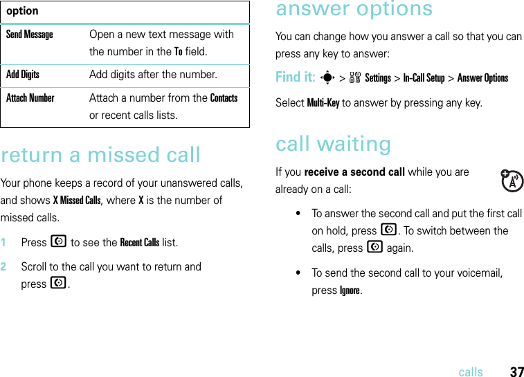 37callsreturn a missed callYour phone keeps a record of your unanswered calls, and shows X Missed Calls, where X is the number of missed calls.  1Press N to see the Recent Callslist.2Scroll to the call you want to return and pressN.answer options You can change how you answer a call so that you can press any key to answer:Find it: s&gt;wSettings &gt;In-Call Setup &gt;Answer OptionsSelect Multi-Key to answer by pressing any key.call waitingIf you receive a second call while you are already on a call:•To answer the second call and put the first call on hold, press N. To switch between the calls, press N again.•To send the second call to your voicemail, press Ignore.Send MessageOpen a new text message with the number in the To field.Add DigitsAdd digits after the number.Attach NumberAttach a number from the Contacts or recent calls lists.option