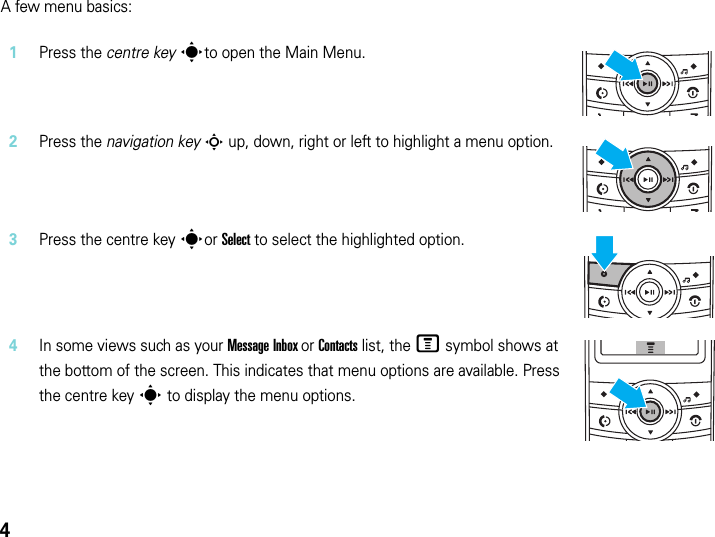 4A few menu basics:1Press the centre key sto open the Main Menu.2Press the navigation key S up, down, right or left to highlight a menu option.3Press the centre key sor Select to select the highlighted option.4In some views such as your Message Inbox or Contacts list, the M symbol shows at the bottom of the screen. This indicates that menu options are available. Press the centre key s to display the menu options.