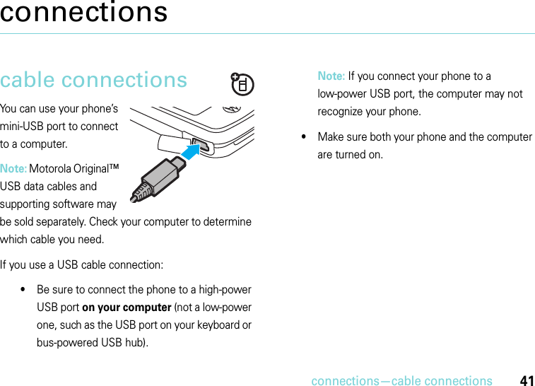 connections—cable connections41connectionscable connectionsYou can use your phone’s mini-USB port to connect to a computer.Note: Motorola Original™ USB data cables and supporting software may be sold separately. Check your computer to determine which cable you need. If you use a USB cable connection:•Be sure to connect the phone to a high-power USB port on your computer (not a low-power one, such as the USB port on your keyboard or bus-powered USB hub). Note: If you connect your phone to a low-power USB port, the computer may not recognize your phone.•Make sure both your phone and the computer are turned on.