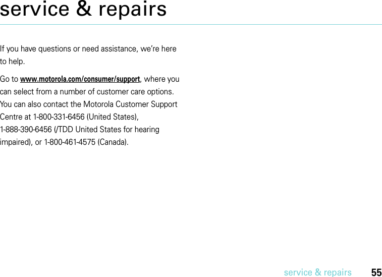 55service &amp; repairsservice &amp; repairsIf you have questions or need assistance, we’re here to help.Go to www.motorola.com/consumer/support, where you can select from a number of customer care options. You can also contact the Motorola Customer Support Centre at 1-800-331-6456 (United States), 1-888-390-6456 (/TDD United States for hearing impaired), or 1-800-461-4575 (Canada).