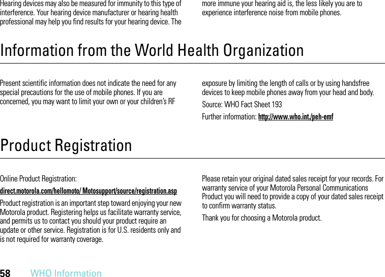 58WHO InformationHearing devices may also be measured for immunity to this type of interference. Your hearing device manufacturer or hearing health professional may help you find results for your hearing device. The more immune your hearing aid is, the less likely you are to experience interference noise from mobile phones.Information from the World Health OrganizationWHO InformationPresent scientific information does not indicate the need for any special precautions for the use of mobile phones. If you are concerned, you may want to limit your own or your children’s RF exposure by limiting the length of calls or by using handsfree devices to keep mobile phones away from your head and body.Source: WHO Fact Sheet 193Further information: http://www.who.int./peh-emfProduct RegistrationRegistrationOnline Product Registration:direct.motorola.com/hellomoto/ Motosupport/source/registration.aspProduct registration is an important step toward enjoying your new Motorola product. Registering helps us facilitate warranty service, and permits us to contact you should your product require an update or other service. Registration is for U.S. residents only and is not required for warranty coverage.Please retain your original dated sales receipt for your records. For warranty service of your Motorola Personal Communications Product you will need to provide a copy of your dated sales receipt to confirm warranty status.Thank you for choosing a Motorola product.