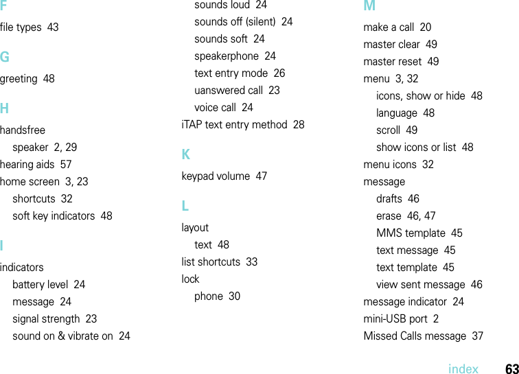 index63Ffile types  43Ggreeting  48Hhandsfreespeaker  2, 29hearing aids  57home screen  3, 23shortcuts  32soft key indicators  48Iindicatorsbattery level  24message  24signal strength  23sound on &amp; vibrate on  24sounds loud  24sounds off (silent)  24sounds soft  24speakerphone  24text entry mode  26uanswered call  23voice call  24iTAP text entry method  28Kkeypad volume  47Llayouttext  48list shortcuts  33lockphone  30Mmake a call  20master clear  49master reset  49menu  3, 32icons, show or hide  48language  48scroll  49show icons or list  48menu icons  32messagedrafts  46erase  46, 47MMS template  45text message  45text template  45view sent message  46message indicator  24mini-USB port  2Missed Calls message  37