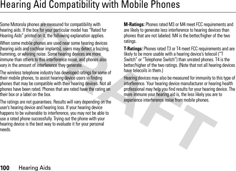 100Hearing AidsHearing Aid Compatibility with Mobile PhonesHearin g AidsSome Motorola phones are measured for compatibility with hearing aids. If the box for your particular model has “Rated for Hearing Aids” printed on it, the following explanation applies.When some mobile phones are used near some hearing devices (hearing aids and cochlear implants), users may detect a buzzing, humming, or whining noise. Some hearing devices are more immune than others to this interference noise, and phones also vary in the amount of interference they generate.The wireless telephone industry has developed ratings for some of their mobile phones, to assist hearing device users in finding phones that may be compatible with their hearing devices. Not all phones have been rated. Phones that are rated have the rating on their box or a label on the box.The ratings are not guarantees. Results will vary depending on the user’s hearing device and hearing loss. If your hearing device happens to be vulnerable to interference, you may not be able to use a rated phone successfully. Trying out the phone with your hearing device is the best way to evaluate it for your personal needs.M-Ratings: Phones rated M3 or M4 meet FCC requirements and are likely to generate less interference to hearing devices than phones that are not labeled. M4 is the better/higher of the two ratings.T-Ratings: Phones rated T3 or T4 meet FCC requirements and are likely to be more usable with a hearing device’s telecoil (“T Switch” or “Telephone Switch”) than unrated phones. T4 is the better/higher of the two ratings. (Note that not all hearing devices have telecoils in them.)Hearing devices may also be measured for immunity to this type of interference. Your hearing device manufacturer or hearing health professional may help you find results for your hearing device. The more immune your hearing aid is, the less likely you are to experience interference noise from mobile phones.