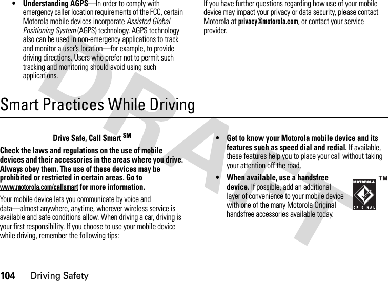 104Driving Safety• Understanding AGPS—In order to comply with emergency caller location requirements of the FCC, certain Motorola mobile devices incorporate Assisted Global Positioning System (AGPS) technology. AGPS technology also can be used in non-emergency applications to track and monitor a user’s location—for example, to provide driving directions. Users who prefer not to permit such tracking and monitoring should avoid using such applications.If you have further questions regarding how use of your mobile device may impact your privacy or data security, please contact Motorola at privacy@motorola.com, or contact your service provider.Smart Practices While DrivingDriving SafetyDrive Safe, Call Smart SMCheck the laws and regulations on the use of mobile devices and their accessories in the areas where you drive. Always obey them. The use of these devices may be prohibited or restricted in certain areas. Go to www.motorola.com/callsmart for more information.Your mobile device lets you communicate by voice and data—almost anywhere, anytime, wherever wireless service is available and safe conditions allow. When driving a car, driving is your first responsibility. If you choose to use your mobile device while driving, remember the following tips:• Get to know your Motorola mobile device and its features such as speed dial and redial. If available, these features help you to place your call without taking your attention off the road.• When available, use a handsfree device. If possible, add an additional layer of convenience to your mobile device with one of the many Motorola Original handsfree accessories available today.