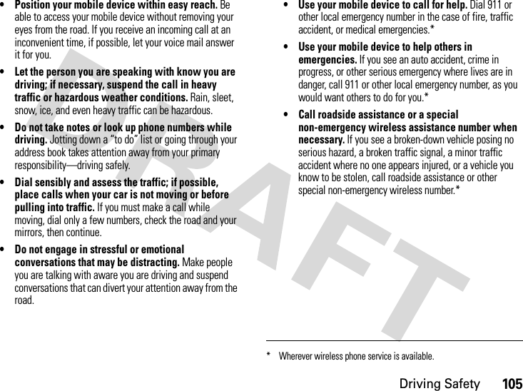 Driving Safety105• Position your mobile device within easy reach. Be able to access your mobile device without removing your eyes from the road. If you receive an incoming call at an inconvenient time, if possible, let your voice mail answer it for you.• Let the person you are speaking with know you are driving; if necessary, suspend the call in heavy traffic or hazardous weather conditions. Rain, sleet, snow, ice, and even heavy traffic can be hazardous.• Do not take notes or look up phone numbers while driving. Jotting down a “to do” list or going through your address book takes attention away from your primary responsibility—driving safely.• Dial sensibly and assess the traffic; if possible, place calls when your car is not moving or before pulling into traffic. If you must make a call while moving, dial only a few numbers, check the road and your mirrors, then continue.• Do not engage in stressful or emotional conversations that may be distracting. Make people you are talking with aware you are driving and suspend conversations that can divert your attention away from the road.• Use your mobile device to call for help. Dial 911 or other local emergency number in the case of fire, traffic accident, or medical emergencies.*• Use your mobile device to help others in emergencies. If you see an auto accident, crime in progress, or other serious emergency where lives are in danger, call 911 or other local emergency number, as you would want others to do for you.*• Call roadside assistance or a special non-emergency wireless assistance number when necessary. If you see a broken-down vehicle posing no serious hazard, a broken traffic signal, a minor traffic accident where no one appears injured, or a vehicle you know to be stolen, call roadside assistance or other special non-emergency wireless number.** Wherever wireless phone service is available.