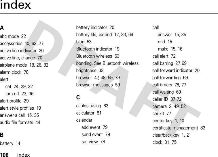 106indexindexAabc mode  22accessories  10, 63, 77active line indicator  20active line, change  70airplane mode  18, 26, 82alarm clock  78alertset  24, 29, 32turn off  23, 36alert profile  29alert style profiles  19answer a call  15, 35audio file formats  44Bbattery  14battery indicator  20battery life, extend  12, 33, 64blog  53Bluetooth indicator  19Bluetooth wireless  63bonding. See Bluetooth wirelessbrightness  33browser  47, 48, 59, 79browser messages  59Ccables, using  62calculator  81calendaradd event  79send event  79set view  78callanswer  15, 35end  15make  15, 16call alert  72call barring  27, 69call forward indicator  20call forwarding  69call timers  76, 77call waiting  69caller ID  37, 72camera  2, 49, 52car kit  77center key  1, 10certificate management  82clear/back key  1, 21clock  31, 75