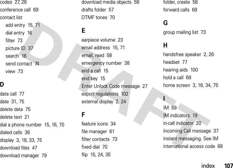 index107codes  27, 28conference call  69contact listadd entry  15, 71dial entry  16filter  73picture ID  37search  16send contact  74view  73Ddata call  77date  31, 75delete data  75delete text  21dial a phone number  15, 16, 70dialed calls  36display  3, 18, 33, 75download files  47download manager  79download media objects  58drafts folder  57DTMF tones  70Eearpiece volume  23email address  15, 71email, read  58emergency number  38end a call  15end key  15Enter Unlock Code message  27export regulations  102external display  2, 24Ffeature icons  34file manager  61filter contacts  73fixed dial  70flip  15, 24, 35folder, create  58forward calls  69Ggroup mailing list  73Hhandsfree speaker  2, 26headset  77hearing aids  100hold a call  68home screen  3, 18, 34, 75IIM  59IM indicators  19in-call indicator  20Incoming Call message  37instant messaging. See IMinternational access code  68