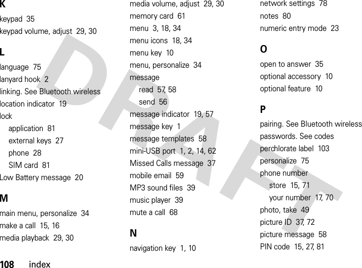 108indexKkeypad  35keypad volume, adjust  29, 30Llanguage  75lanyard hook  2linking. See Bluetooth wirelesslocation indicator  19lockapplication  81external keys  27phone  28SIM card  81Low Battery message  20Mmain menu, personalize  34make a call  15, 16media playback  29, 30media volume, adjust  29, 30memory card  61menu  3, 18, 34menu icons  18, 34menu key  10menu, personalize  34messageread  57, 58send  56message indicator  19, 57message key  1message templates  58mini-USB port  1, 2, 14, 62Missed Calls message  37mobile email  59MP3 sound files  39music player  39mute a call  68Nnavigation key  1, 10network settings  78notes  80numeric entry mode  23Oopen to answer  35optional accessory  10optional feature  10Ppairing. See Bluetooth wirelesspasswords. See codesperchlorate label  103personalize  75phone numberstore  15, 71your number  17, 70photo, take  49picture ID  37, 72picture message  58PIN code  15, 27, 81