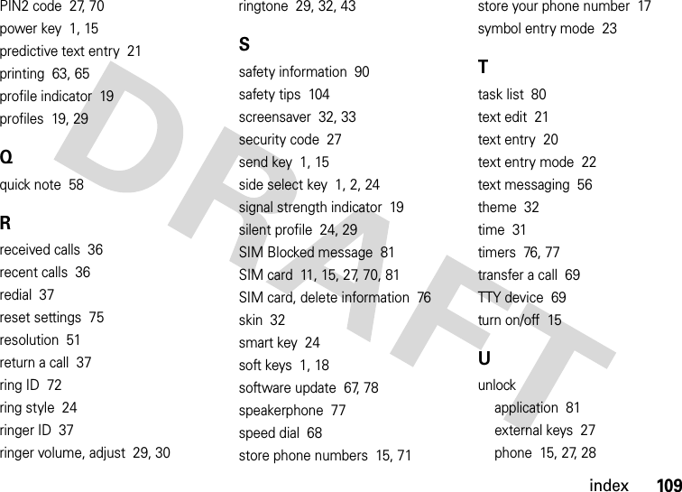 index109PIN2 code  27, 70power key  1, 15predictive text entry  21printing  63, 65profile indicator  19profiles  19, 29Qquick note  58Rreceived calls  36recent calls  36redial  37reset settings  75resolution  51return a call  37ring ID  72ring style  24ringer ID  37ringer volume, adjust  29, 30ringtone  29, 32, 43Ssafety information  90safety tips  104screensaver  32, 33security code  27send key  1, 15side select key  1, 2, 24signal strength indicator  19silent profile  24, 29SIM Blocked message  81SIM card  11, 15, 27, 70, 81SIM card, delete information  76skin  32smart key  24soft keys  1, 18software update  67, 78speakerphone  77speed dial  68store phone numbers  15, 71store your phone number  17symbol entry mode  23Ttask list  80text edit  21text entry  20text entry mode  22text messaging  56theme  32time  31timers  76, 77transfer a call  69TTY device  69turn on/off  15Uunlockapplication  81external keys  27phone  15, 27, 28