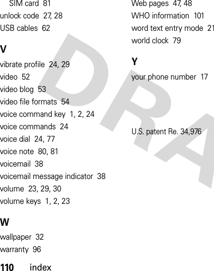 110indexSIM card  81unlock code  27, 28USB cables  62Vvibrate profile  24, 29video  52video blog  53video file formats  54voice command key  1, 2, 24voice commands  24voice dial  24, 77voice note  80, 81voicemail  38voicemail message indicator  38volume  23, 29, 30volume keys  1, 2, 23Wwallpaper  32warranty  96Web pages  47, 48WHO information  101word text entry mode  21world clock  79Yyour phone number  17U.S. patent Re. 34,976